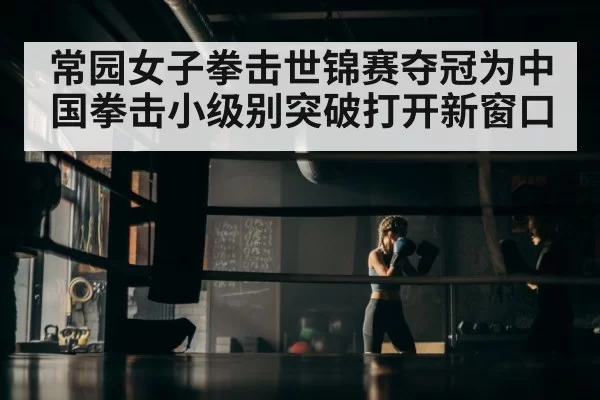 常园女子拳击世锦赛夺冠为中国拳击小级别突破打开新窗口